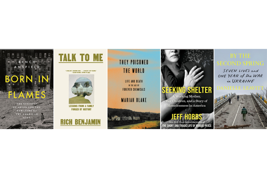 This combination of book cover images show, from left, "Born in Flames: The Business of Arson and the Remaking of the American City" by Bench Ansfield, "Talk to Me: Lessons from a Family Forged by History" by Rich Benjamin, "They Poisoned the World: Life and Death in the Age of Forever Chemicals" by Mariah Blake, "Seeking Shelter: A Working Mother, Her Children, and a Story of Homelessness in America" by Jeff Hobbs, and "By the Second Spring: Seven Lives and One Year of the War in Ukraine" by Danielle Leavitt. (W. W. Norton/Pantheon/Crown/Scribner/Farrar, Straus and Giroux via AP)