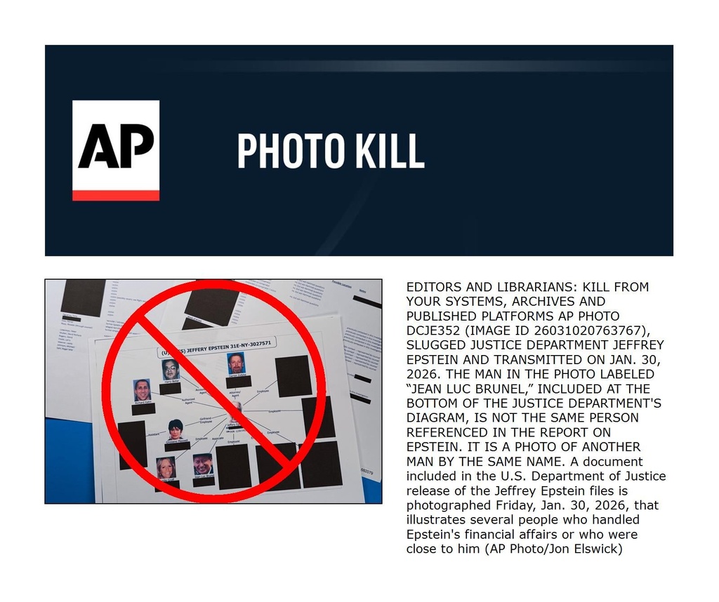 EDITORS AND LIBRARIANS: KILL FROM YOUR SYSTEMS, ARCHIVES AND PUBLISHED PLATFORMS AP PHOTO DCJE352 (IMAGE ID 26031020763767), SLUGGED JUSTICE DEPARTMENT JEFFREY EPSTEIN AND TRANSMITTED ON JAN. 30, 2026. THE MAN IN THE PHOTO LABELED “JEAN LUC BRUNEL,” INCLUDED AT THE BOTTOM OF THE JUSTICE DEPARTMENT'S DIAGRAM, IS NOT THE SAME PERSON REFERENCED IN THE REPORT ON EPSTEIN. IT IS A PHOTO OF ANOTHER MAN BY THE SAME NAME. A document included in the U.S. Department of Justice release of the Jeffrey Epstein files is photographed Friday, Jan. 30, 2026, that illustrates several people who handled Epstein's financial affairs or who were close to him (AP Photo/Jon Elswick)
